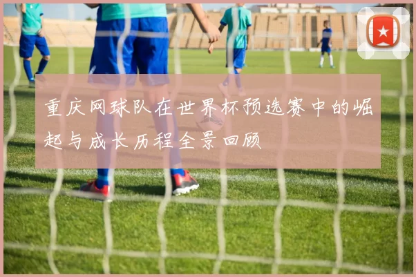 重庆网球队在世界杯预选赛中的崛起与成长历程全景回顾