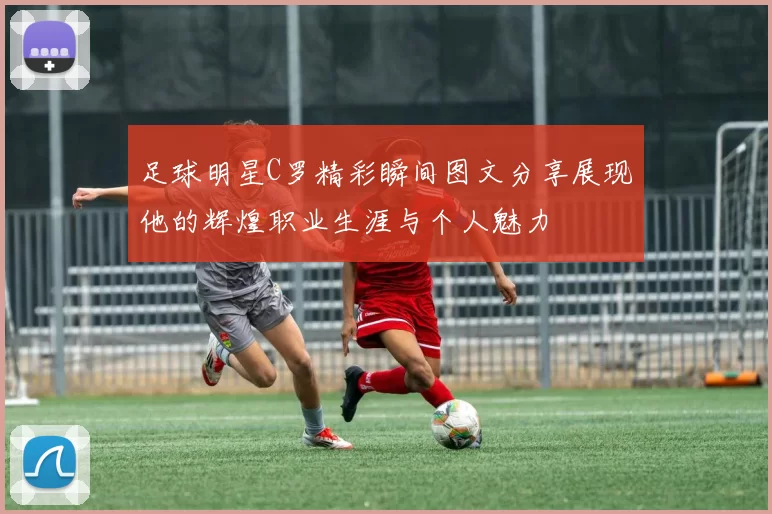 足球明星C罗精彩瞬间图文分享展现他的辉煌职业生涯与个人魅力