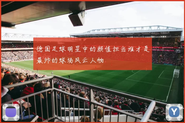 德国足球明星中的颜值担当谁才是最帅的球场风云人物